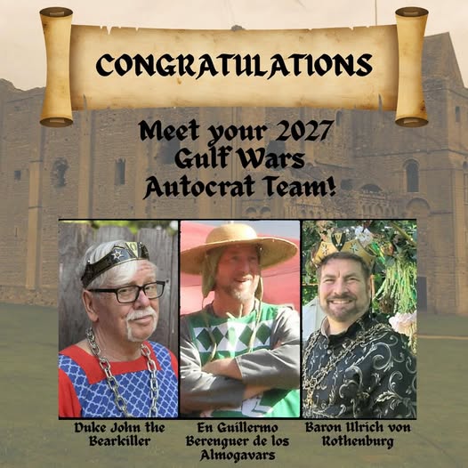  The word Congratulations is in a banner at the top of the photo. The words Meet your 2027 Gulf Wars Autocrat Team are above the individual pictures. Three gentles representing the Gulf Wars 2027 Autocrat Team are in three separate pictures. Below the pictures are their names: Duke John the Bearkiller; En Guillermo Berenguer de los Almogavars; Baron Ulrich von Rothenburg. Background photo courtesy of Baroness Rose Rennel of Castle Rising in Norfolk, England] 